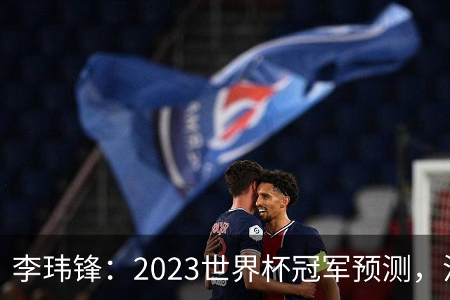 李玮锋：2023世界杯冠军预测，法国队夺冠，日本队闯入四强！